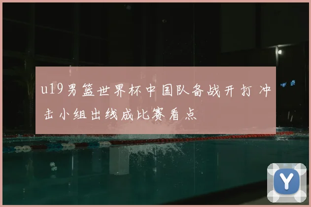 u19男篮世界杯中国队备战开打 冲击小组出线成比赛看点