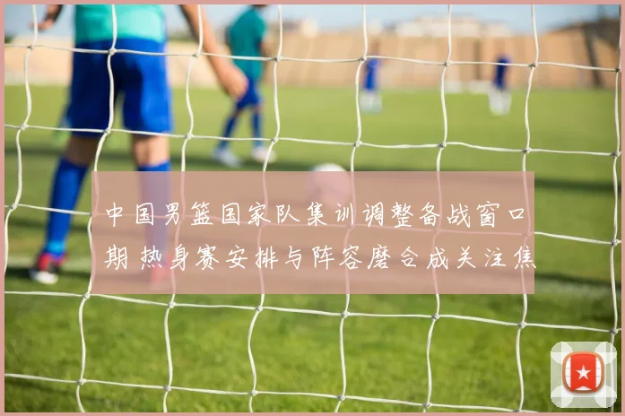 中国男篮国家队集训调整备战窗口期 热身赛安排与阵容磨合成关注焦点