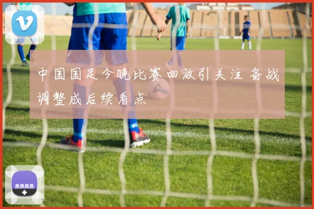 中国国足今晚比赛回放引关注 备战调整成后续看点