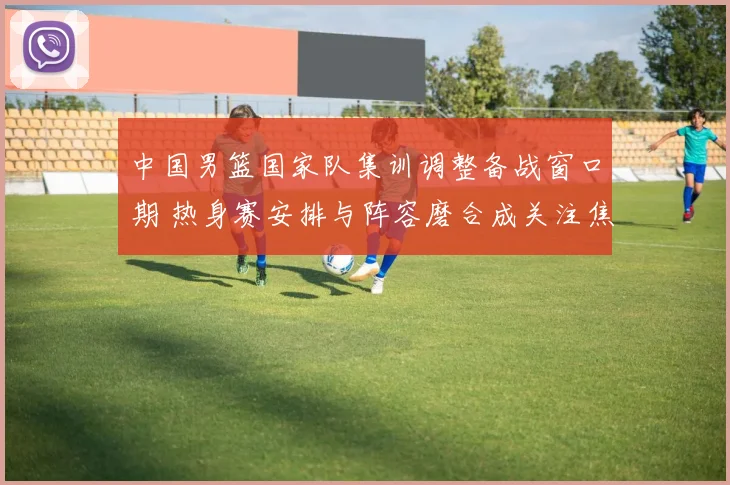 中国男篮国家队集训调整备战窗口期 热身赛安排与阵容磨合成关注焦点