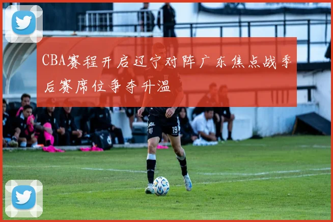 CBA赛程开启辽宁对阵广东焦点战季后赛席位争夺升温