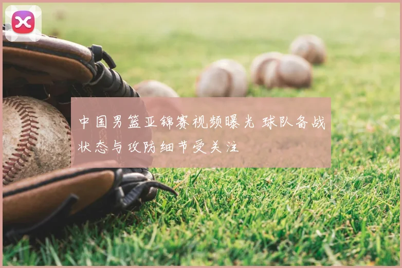 中国男篮亚锦赛视频曝光 球队备战状态与攻防细节受关注