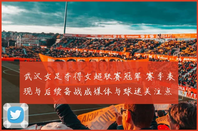 武汉女足夺得女超联赛冠军 赛季表现与后续备战成媒体与球迷关注点