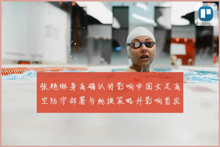 张艳琳身高确认将影响中国女足高空防守部署与轮换策略并影响首发定位