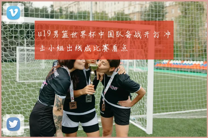 u19男篮世界杯中国队备战开打 冲击小组出线成比赛看点