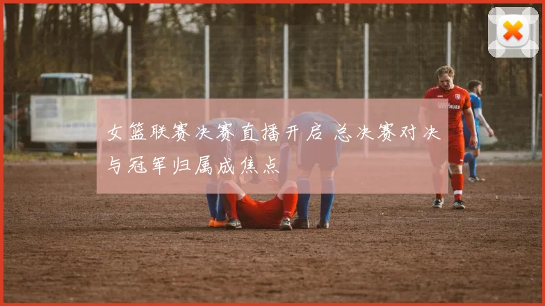 女篮联赛决赛直播开启 总决赛对决与冠军归属成焦点